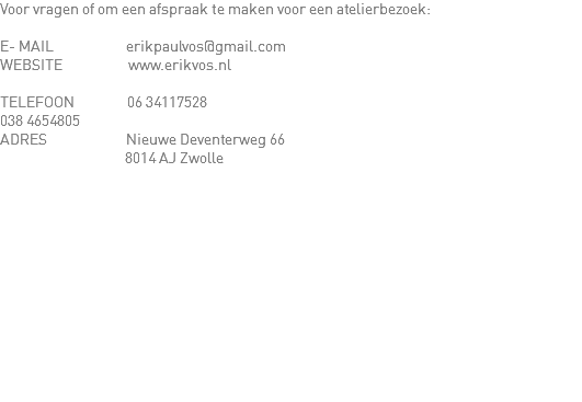 Voor vragen of om een afspraak te maken voor een atelierbezoek: E- MAIL erikpaulvos@gmail.com
WEBSITE www.erikvos.nl TELEFOON 06 34117528 038 4654805 ADRES Nieuwe Deventerweg 66 8014 AJ Zwolle 